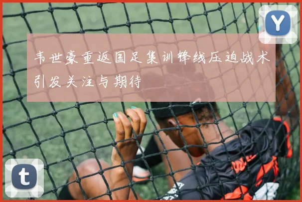 韦世豪重返国足集训锋线压迫战术引发关注与期待