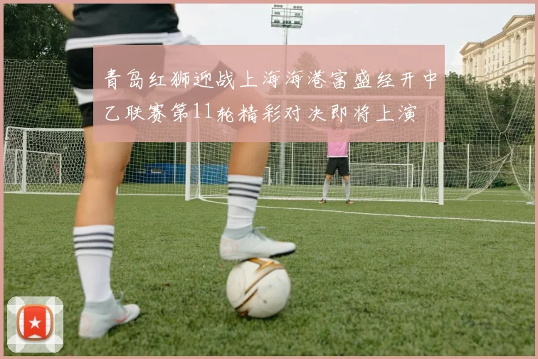 青岛红狮迎战上海海港富盛经开中乙联赛第11轮精彩对决即将上演