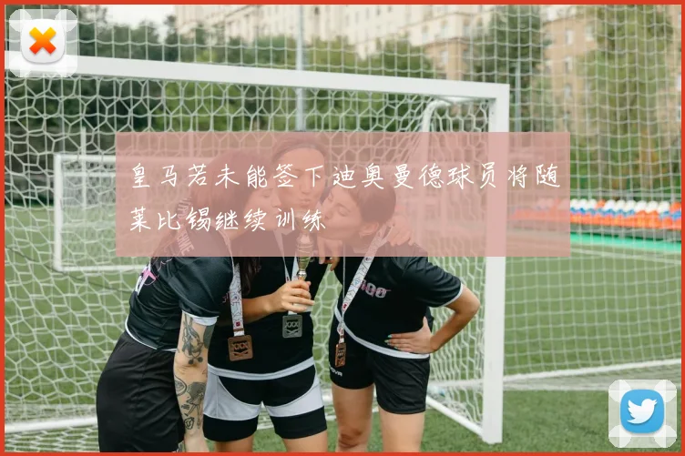 皇马若未能签下迪奥曼德球员将随莱比锡继续训练