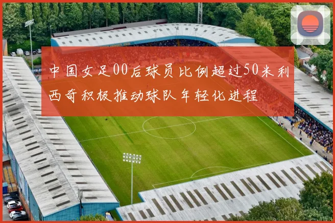 中国女足00后球员比例超过50米利西奇积极推动球队年轻化进程