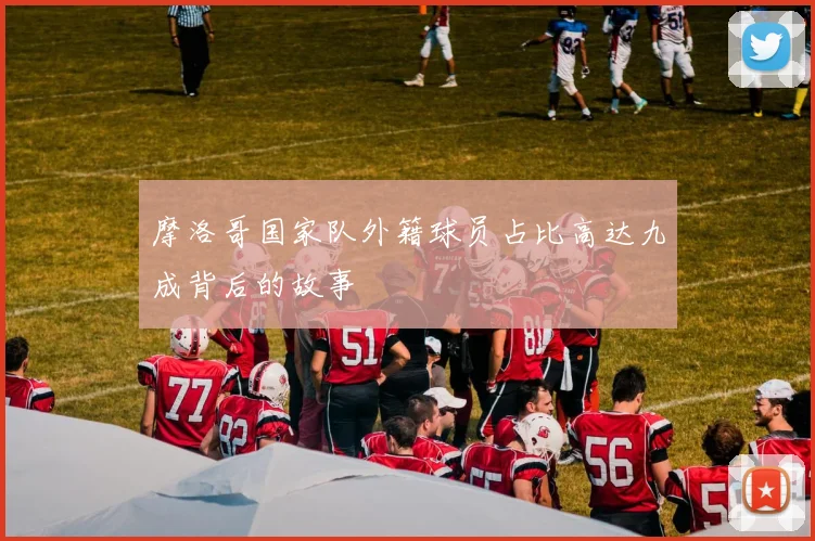 摩洛哥国家队外籍球员占比高达九成背后的故事