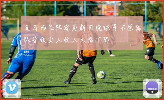 皇马面临阵容更新困境球员不愿离队导致卖人收入大幅下降