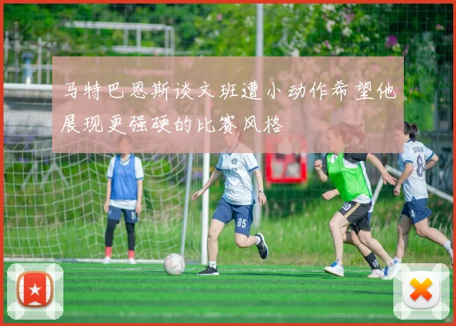 马特巴恩斯谈文班遭小动作希望他展现更强硬的比赛风格