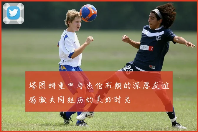 塔图姆重申与杰伦布朗的深厚友谊感激共同经历的美好时光