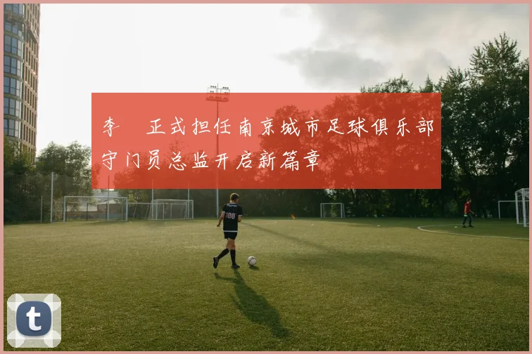 李勣正式担任南京城市足球俱乐部守门员总监开启新篇章
