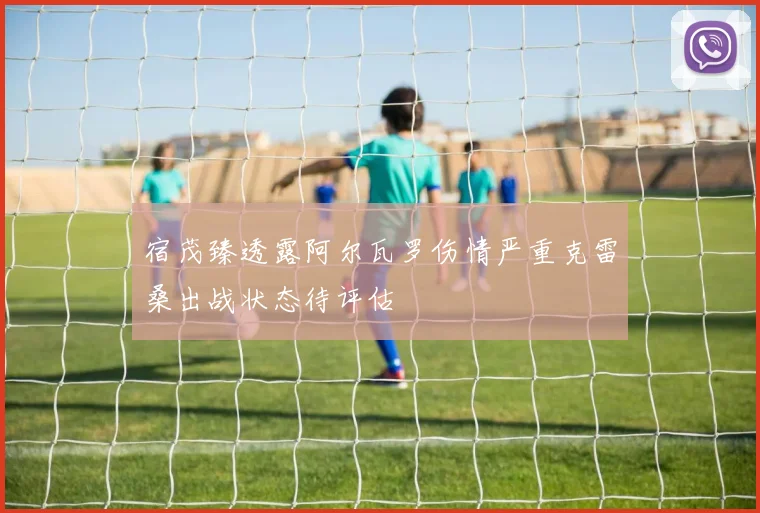 宿茂臻透露阿尔瓦罗伤情严重克雷桑出战状态待评估