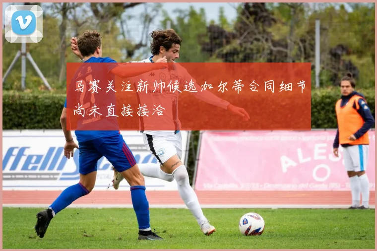 马赛关注新帅候选加尔蒂合同细节尚未直接接洽