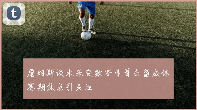 詹姆斯谈未来变数字母哥去留成休赛期焦点引关注