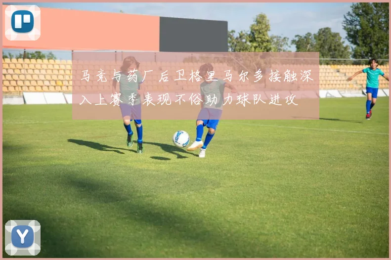马竞与药厂后卫格里马尔多接触深入上赛季表现不俗助力球队进攻