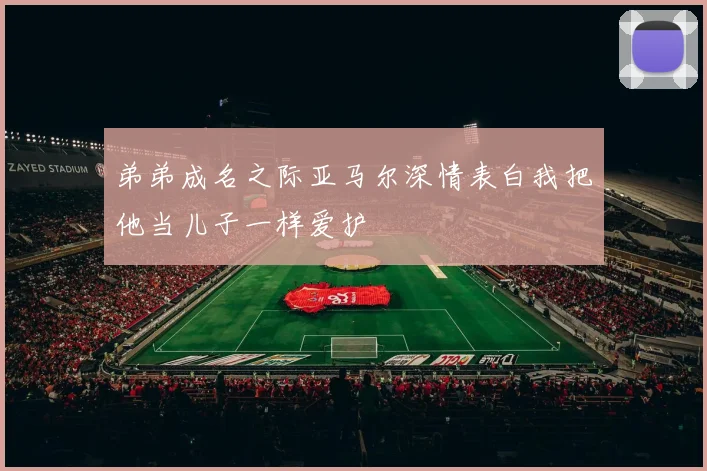 弟弟成名之际亚马尔深情表白我把他当儿子一样爱护