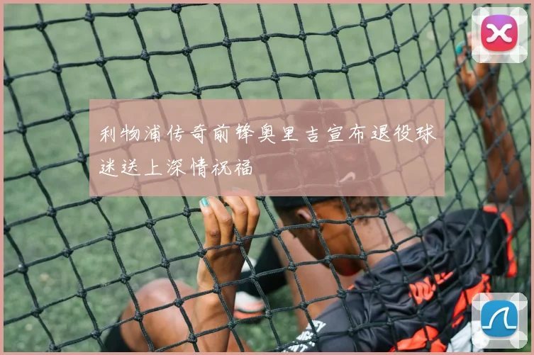 利物浦传奇前锋奥里吉宣布退役球迷送上深情祝福