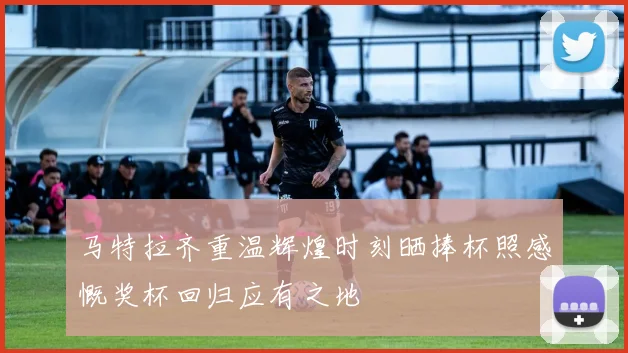 马特拉齐重温辉煌时刻晒捧杯照感慨奖杯回归应有之地