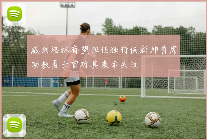 威利格林有望担任独行侠新帅首席助教勇士曾对其表示关注