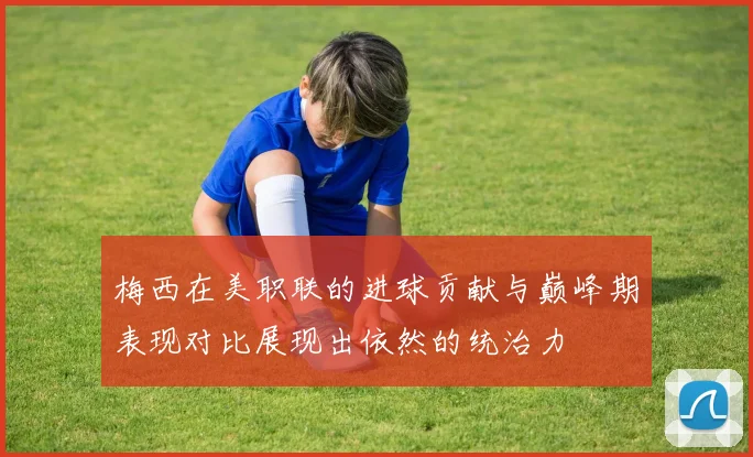 梅西在美职联的进球贡献与巅峰期表现对比展现出依然的统治力