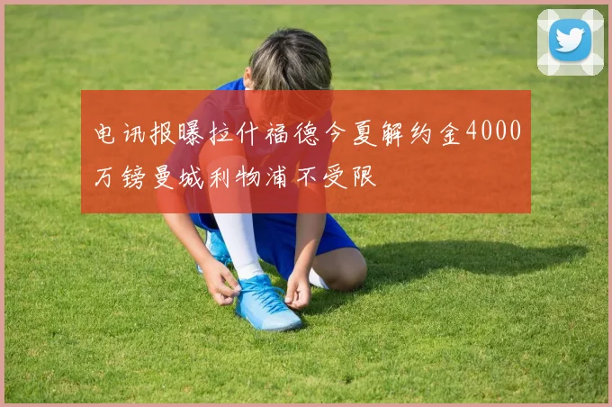 电讯报曝拉什福德今夏解约金4000万镑曼城利物浦不受限