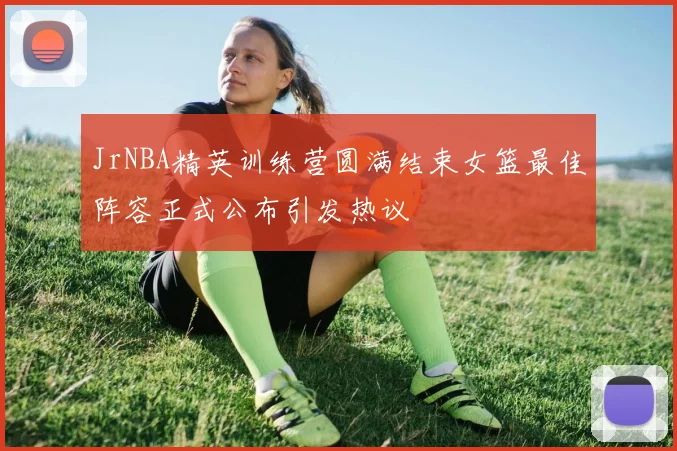 JrNBA精英训练营圆满结束女篮最佳阵容正式公布引发热议