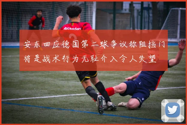 安东回应德国第二球争议称阻挡门将是战术行为无耻介入令人失望