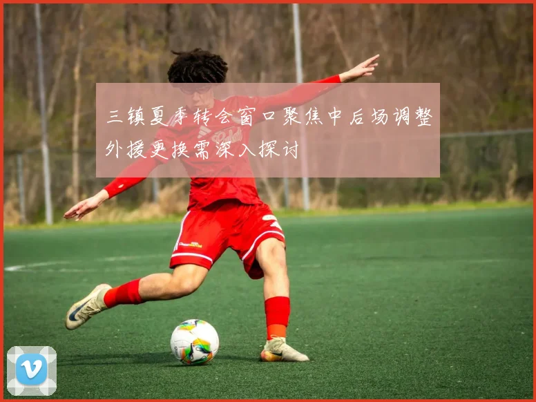 三镇夏季转会窗口聚焦中后场调整外援更换需深入探讨