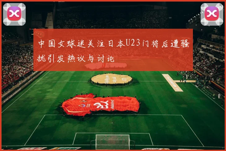 中国女球迷关注日本U23门将后遭骚扰引发热议与讨论