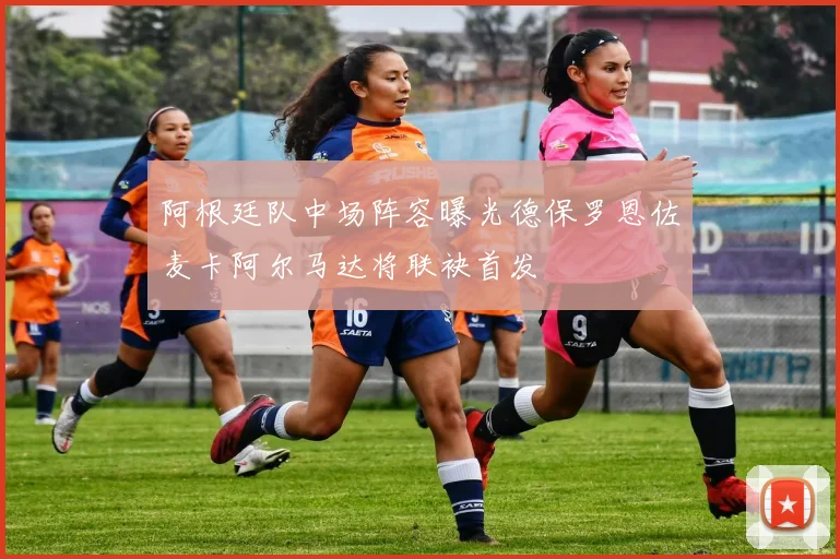 阿根廷队中场阵容曝光德保罗恩佐麦卡阿尔马达将联袂首发