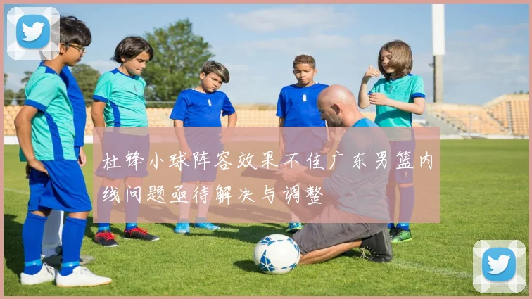 杜锋小球阵容效果不佳广东男篮内线问题亟待解决与调整